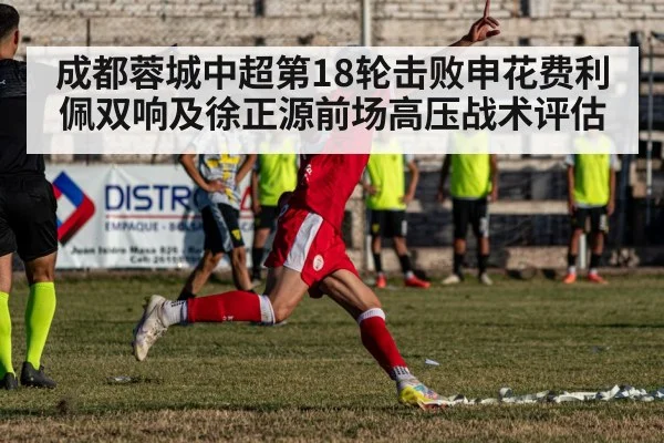 成都蓉城中超第18轮击败申花费利佩双响及徐正源前场高压战术评估