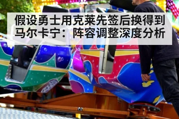 假设勇士用克莱先签后换得到马尔卡宁：阵容调整深度分析